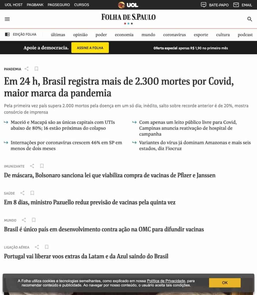 Parte superior da primeira página do site Folha de São Paulo com diversas notícias tristes. Em destaque:
- Em 24 h, Brasil registra mais de 2.300 mortes por Covid, maior marca da pandemia
- De máscara, Bolsonaro sanciona lei que viabiliza compra de vacinas de Pfizer e Janssen
saúde
- Em 8 dias, ministro Pazuello reduz previsão de vacinas pela quinta vez
mundo
- Brasil é único país em desenvolvimento contra ação na OMC para difundir vacinas