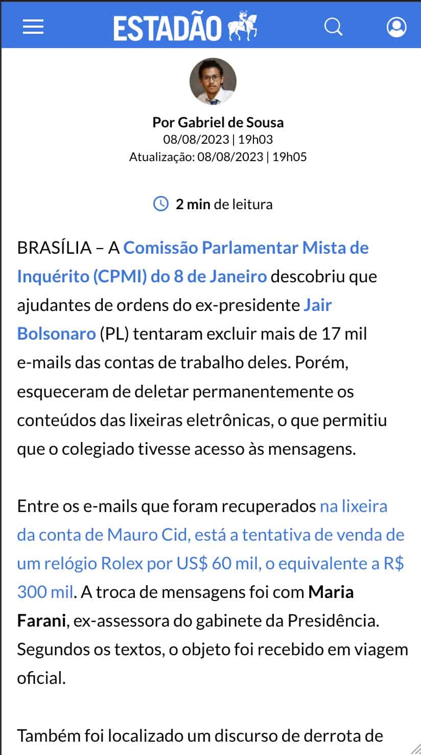 Sobre fundo branco, trecho de notícia no site estadão: "BRASÍLIA – A Comissão Parlamentar Mista de Inquérito (CPMI) do 8 de Janeiro descobriu que ajudantes de ordens do ex-presidente Jair Bolsonaro (PL) tentaram excluir mais de 17 mil e-mails das contas de trabalho deles. Porém, esqueceram de deletar permanentemente os conteúdos das lixeiras eletrônicas, o que permitiu que o colegiado tivesse acesso às mensagens.
Entre os e-mails que foram recuperados na lixeira da conta de Mauro Cid, está a tentativa de venda de um relógio Rolex por US$ 60 mil, o equivalente a R$ 300 mil. A troca de mensagens foi com Maria Farani, ex-assessora do gabinete da Presidência. Segundos os textos, o objeto foi recebido em viagem oficial. "