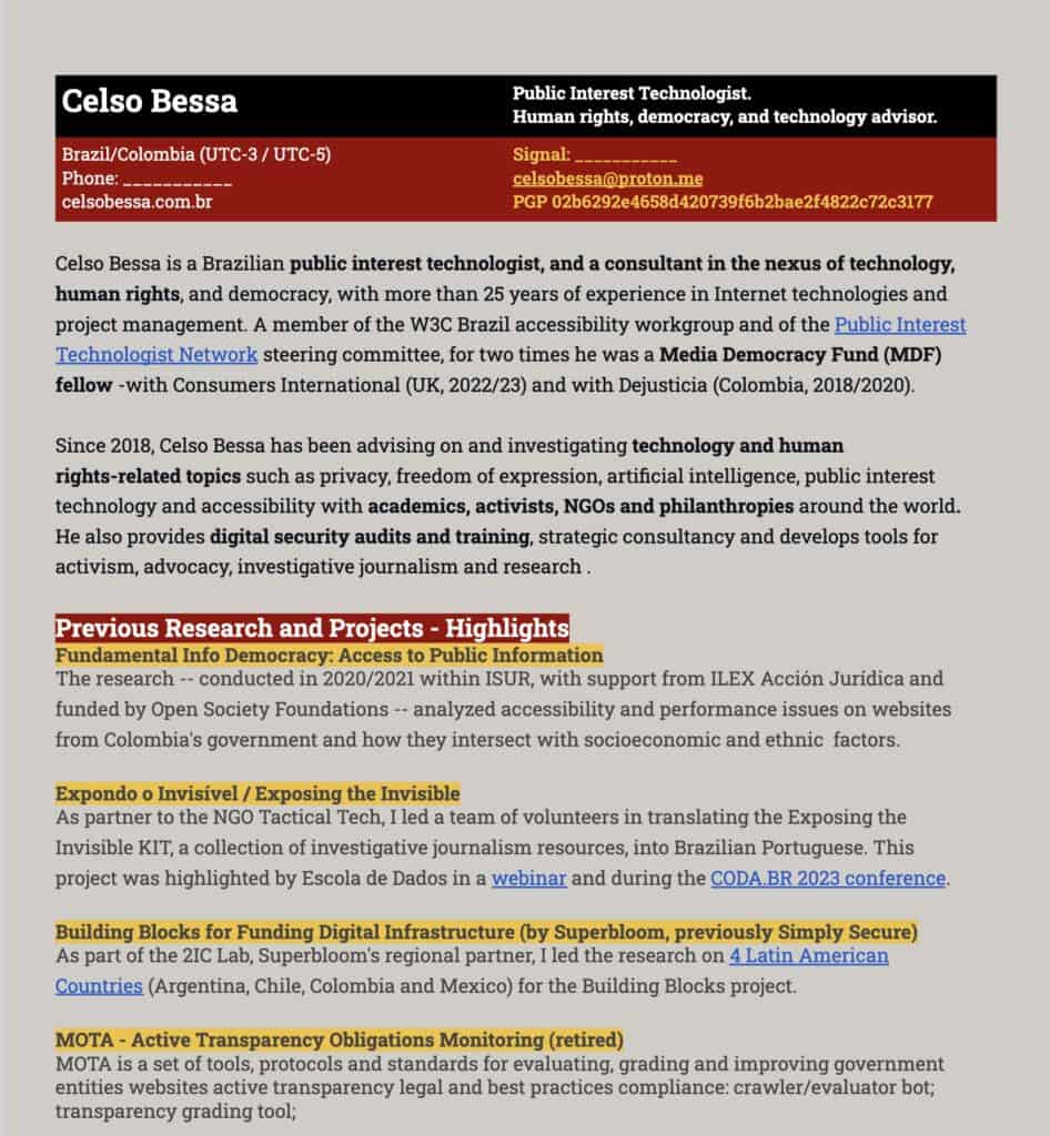 Sobre fundo cinza, diversos bloco de texto em preto, com alguns títulos em branco sobre fundo vermelho e preto sobre fundo amarelo. Destacado, o trecho: elso Bessa is a Brazilian public interest technologist, and a consultant in the nexus of technology, human rights, and democracy, with more than 25 years of experience in Internet technologies and project management. A member of the W3C Brazil accessibility workgroup and of the Public Interest Technologist Network steering committee, for two times he was a Media Democracy Fund (MDF) fellow -with Consumers International (UK, 2022/23) and with Dejusticia (Colombia, 2018/2020). Since 2018, Celso Bessa has been advising on and investigating technology and human rights-related topics such as privacy, freedom of expression, artificial intelligence, public interest technology and accessibility with academics, activists, NGOs and philanthropies around the world. He also provides digital security audits and training, strategic consultancy and develops tools for activism, advocacy, investigative journalism and research .