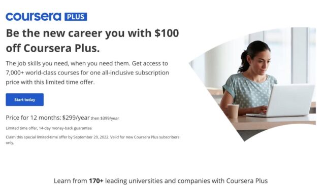 Page of coursera website With the following text written in black over white background, by the side of women studying with a laptop" "Be the new career you with $100 off Coursera Plus. The job skills you need, when you need them. Get access to 7,000+ world-class courses for one all-inclusive subscription price with this limited time offer. Price for 12 months: $299/year then $399/year Limited time offer, 14-day money-back guarantee Claim this special limited-time offer by September 29, 2022. Valid for new Coursera Plus subscribers only. Learn from 170+ leading universities and companies with Coursera Plus University of Illinois at Urbana-Champaign Duke University Google University of Michigan SASHEC Paris Johns Hopkins University Invest in your professional goals with Coursera Plus"
