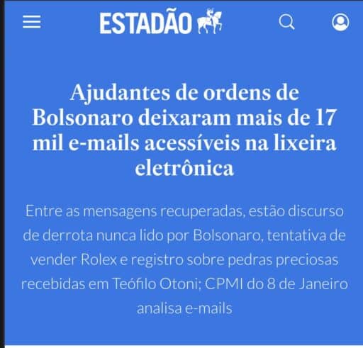 Sobre fundo azul, trecho de notícia do Estadão:"Ajudantes de ordens de Bolsonaro deixaram mais de 17 mil e-mails acessíveis na lixeira eletrônica Entre as mensagens recuperadas, estão discurso de derrota nunca lido por Bolsonaro, tentativa de vender Rolex e registro sobre pedras preciosas recebidas em Teófilo Otoni; CPMI do 8 de Janeiro analisa e-mails"